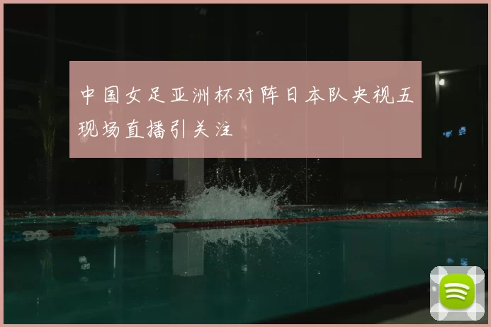 中国女足亚洲杯对阵日本队央视五现场直播引关注