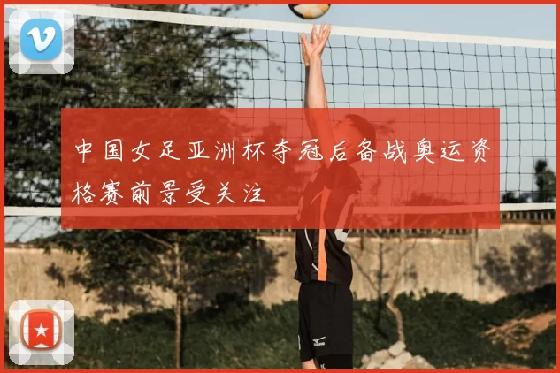 中国女足亚洲杯夺冠后备战奥运资格赛前景受关注