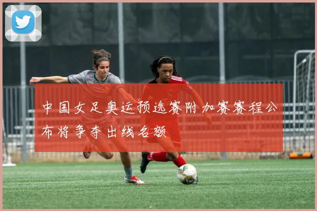 中国女足奥运预选赛附加赛赛程公布将争夺出线名额
