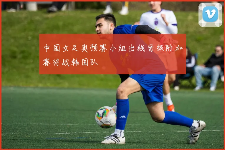 中国女足奥预赛小组出线晋级附加赛将战韩国队