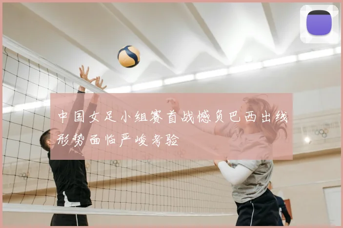 中国女足小组赛首战憾负巴西出线形势面临严峻考验