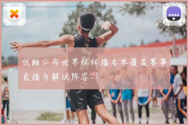 优酷公布世界杯转播名单覆盖赛事直播与解说阵容_1
