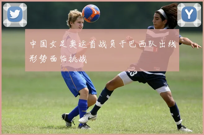 中国女足奥运首战负于巴西队出线形势面临挑战