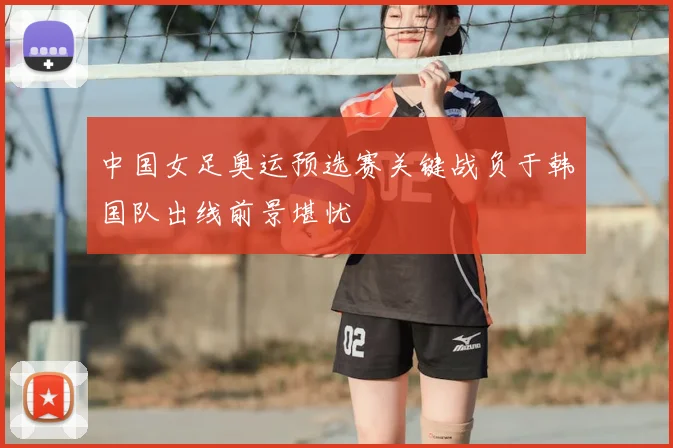 中国女足奥运预选赛关键战负于韩国队出线前景堪忧