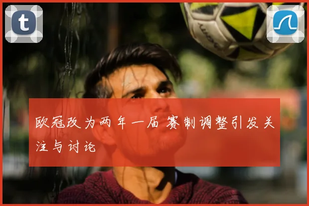 欧冠改为两年一届 赛制调整引发关注与讨论
