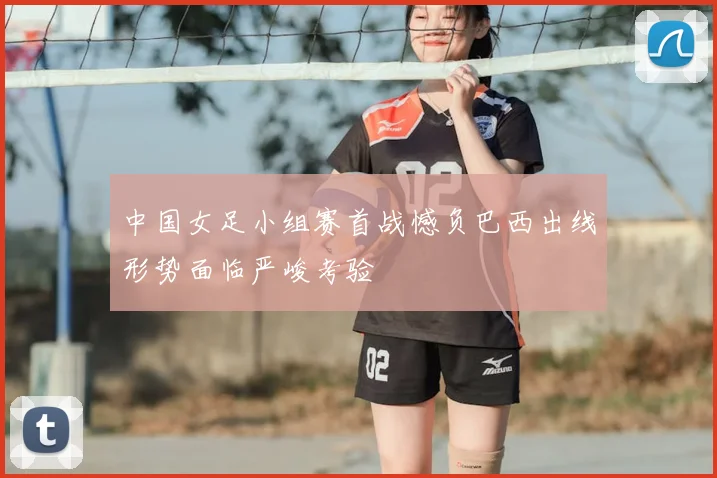 中国女足小组赛首战憾负巴西出线形势面临严峻考验