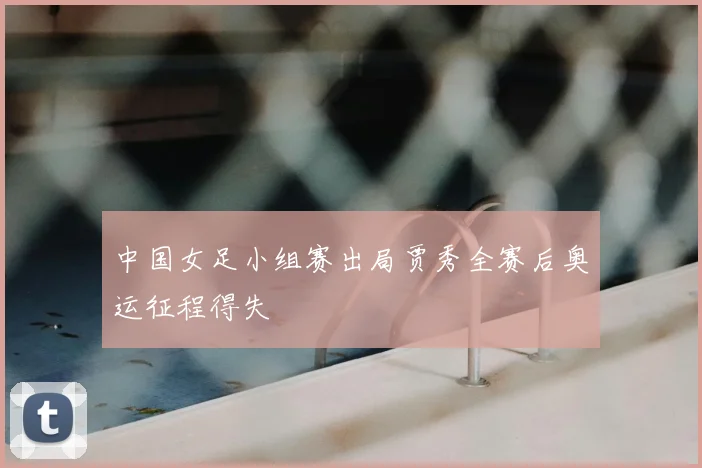 中国女足小组赛出局贾秀全赛后奥运征程得失