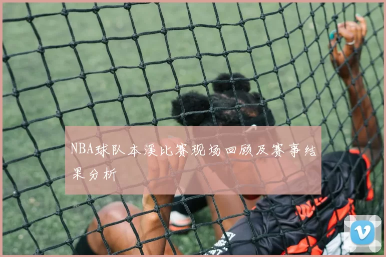 NBA球队本溪比赛现场回顾及赛事结果分析