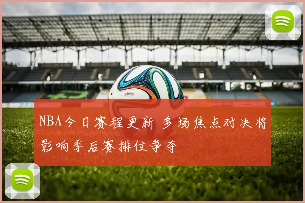NBA今日赛程更新 多场焦点对决将影响季后赛排位争夺