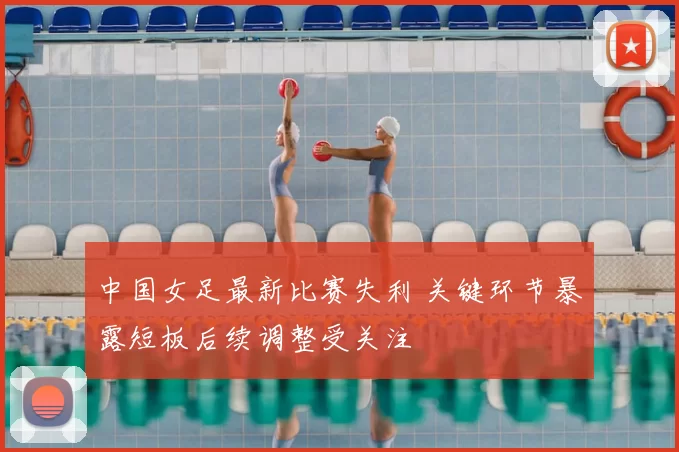 中国女足最新比赛失利 关键环节暴露短板后续调整受关注