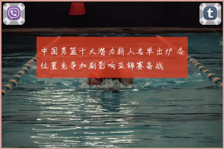 中国男篮十大潜力新人名单出炉 各位置竞争加剧影响亚锦赛备战