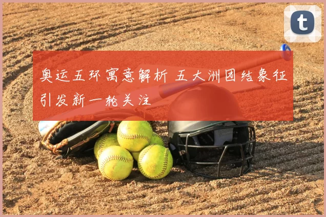 奥运五环寓意解析 五大洲团结象征引发新一轮关注