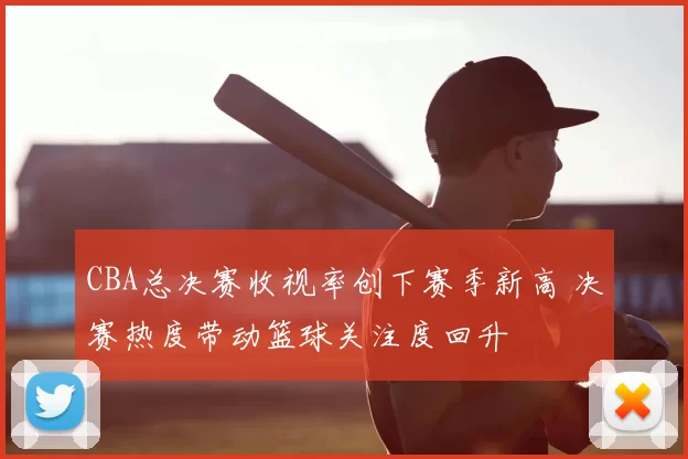 CBA总决赛收视率创下赛季新高 决赛热度带动篮球关注度回升