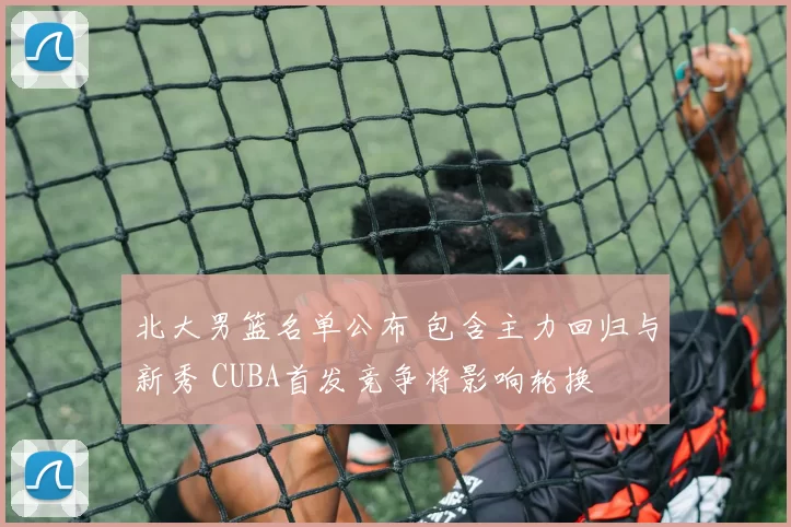 北大男篮名单公布 包含主力回归与新秀 CUBA首发竞争将影响轮换