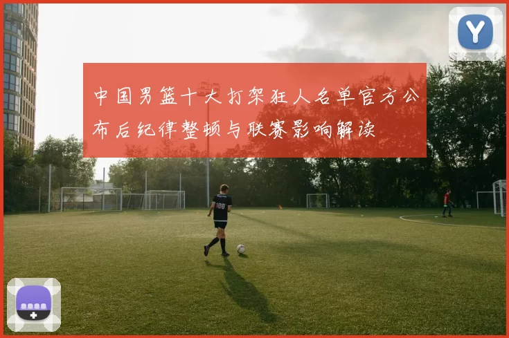 中国男篮十大打架狂人名单官方公布后纪律整顿与联赛影响解读