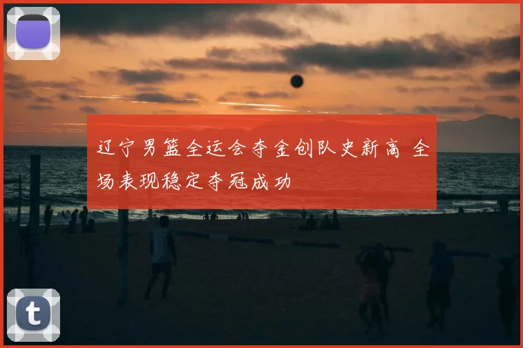 辽宁男篮全运会夺金创队史新高 全场表现稳定夺冠成功