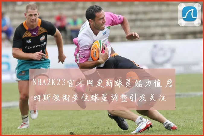 NBA2K23官方网更新球员能力值 詹姆斯领衔多位球星调整引发关注