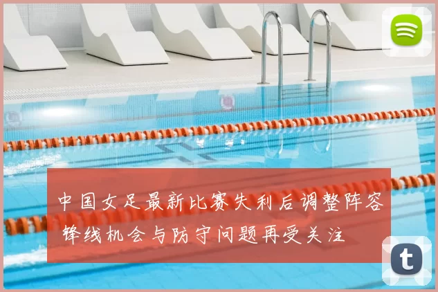 中国女足最新比赛失利后调整阵容 锋线机会与防守问题再受关注