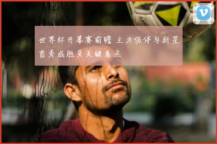世界杯开幕赛前瞻 主力伤停与新星首秀成胜负关键看点