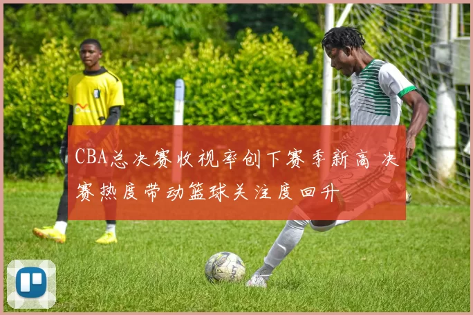 CBA总决赛收视率创下赛季新高 决赛热度带动篮球关注度回升