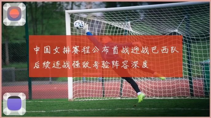 中国女排赛程公布首战迎战巴西队后续连战强敌考验阵容深度