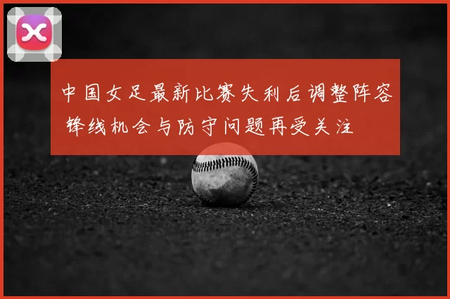 中国女足最新比赛失利后调整阵容 锋线机会与防守问题再受关注