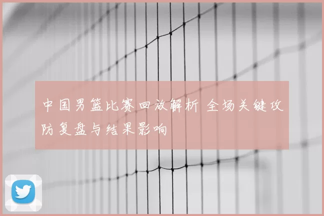 中国男篮比赛回放解析 全场关键攻防复盘与结果影响