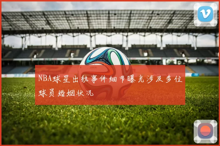 NBA球星出轨事件细节曝光涉及多位球员婚姻状况