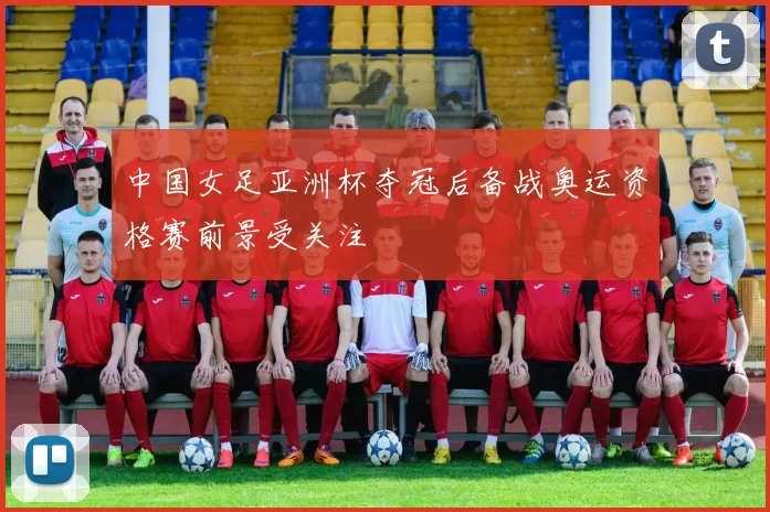 中国女足亚洲杯夺冠后备战奥运资格赛前景受关注