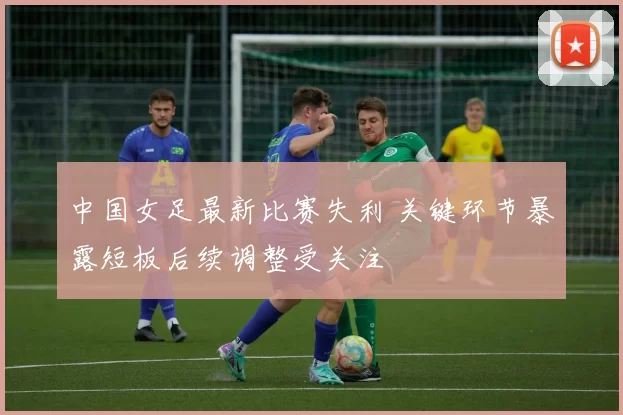 中国女足最新比赛失利 关键环节暴露短板后续调整受关注