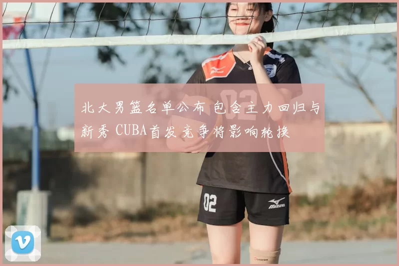 北大男篮名单公布 包含主力回归与新秀 CUBA首发竞争将影响轮换