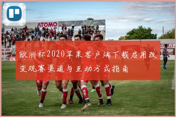 欧洲杯2020苹果客户端下载启用改变观赛渠道与互动方式指南