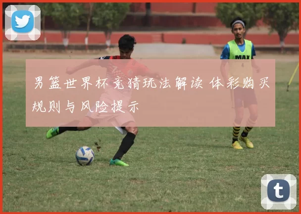 男篮世界杯竞猜玩法解读 体彩购买规则与风险提示