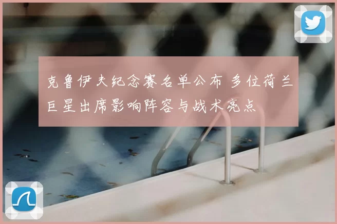 克鲁伊夫纪念赛名单公布 多位荷兰巨星出席影响阵容与战术亮点
