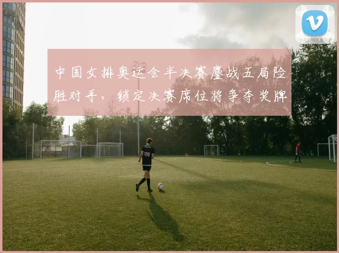 中国女排奥运会半决赛鏖战五局险胜对手，锁定决赛席位将争夺奖牌