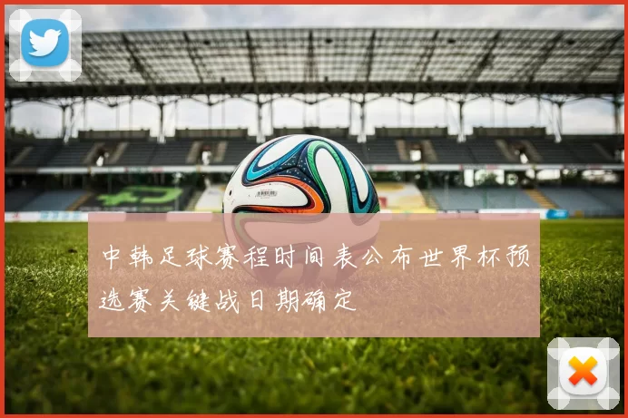 中韩足球赛程时间表公布世界杯预选赛关键战日期确定