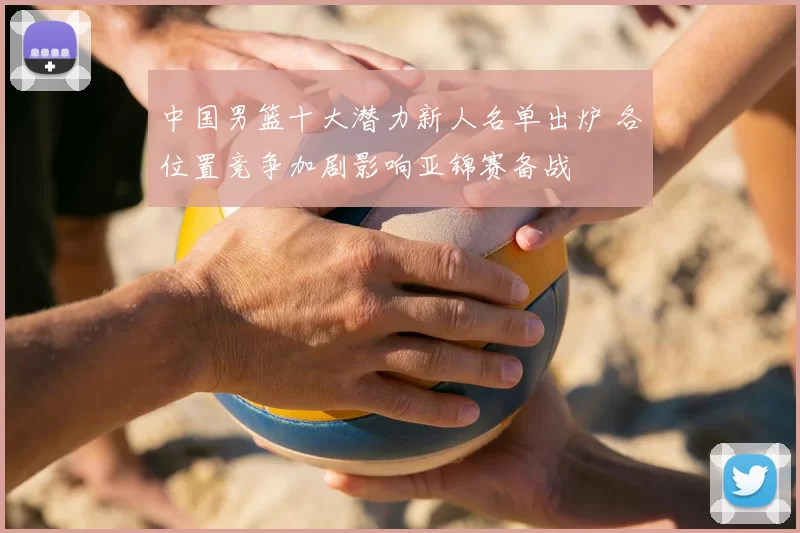 中国男篮十大潜力新人名单出炉 各位置竞争加剧影响亚锦赛备战