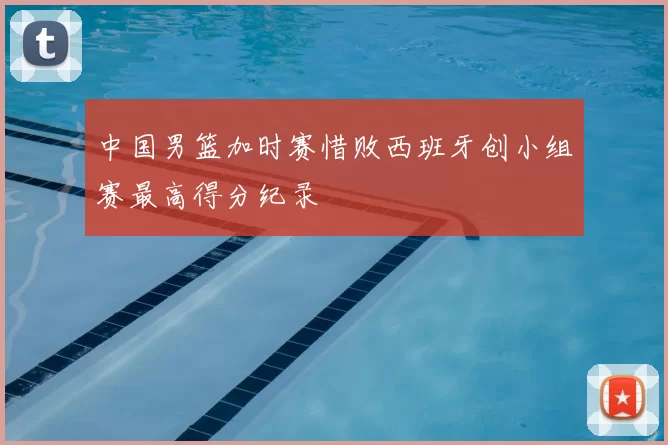 中国男篮加时赛惜败西班牙创小组赛最高得分纪录