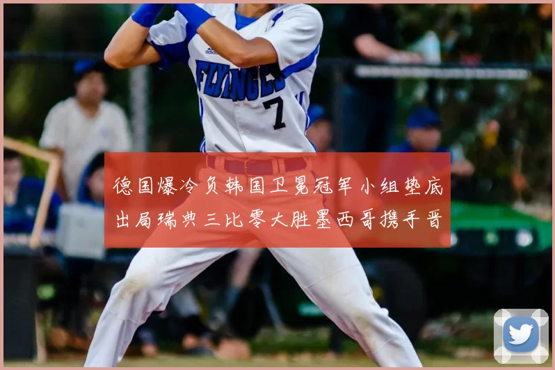 德国爆冷负韩国卫冕冠军小组垫底出局瑞典三比零大胜墨西哥携手晋级