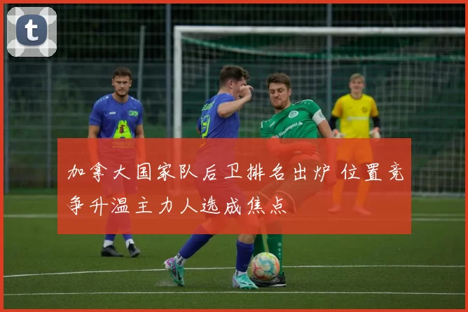 加拿大国家队后卫排名出炉 位置竞争升温主力人选成焦点