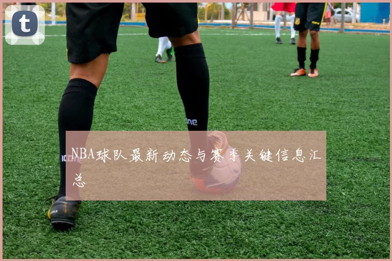 NBA球队最新动态与赛季关键信息汇总