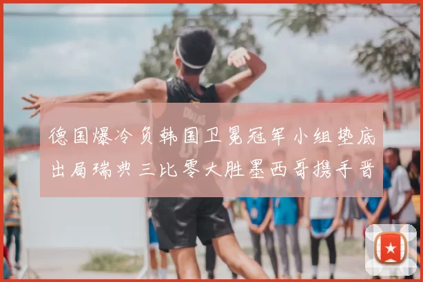 德国爆冷负韩国卫冕冠军小组垫底出局瑞典三比零大胜墨西哥携手晋级