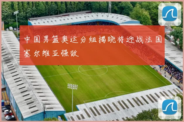 中国男篮奥运分组揭晓将迎战法国塞尔维亚强敌