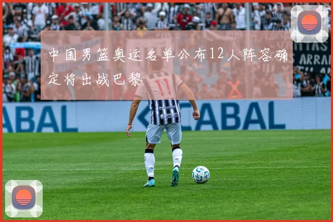 中国男篮奥运名单公布12人阵容确定将出战巴黎