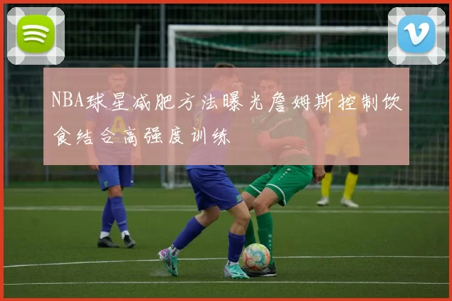 NBA球星减肥方法曝光詹姆斯控制饮食结合高强度训练