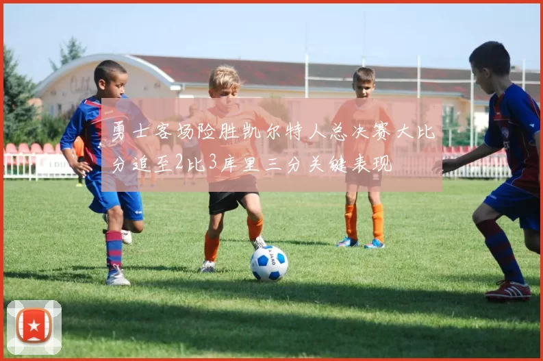 勇士客场险胜凯尔特人总决赛大比分追至2比3库里三分关键表现