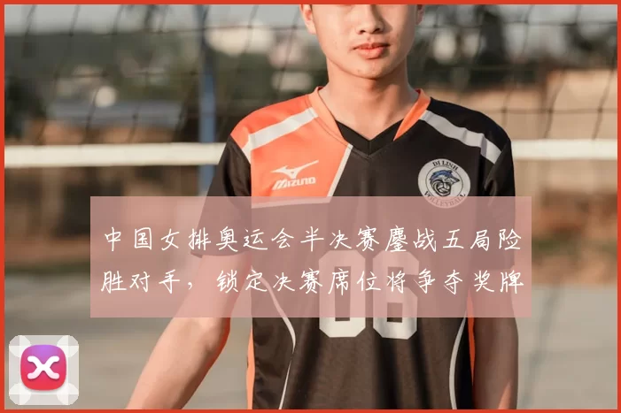 中国女排奥运会半决赛鏖战五局险胜对手，锁定决赛席位将争夺奖牌